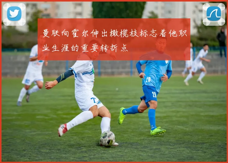 曼联向霍尔伸出橄榄枝标志着他职业生涯的重要转折点