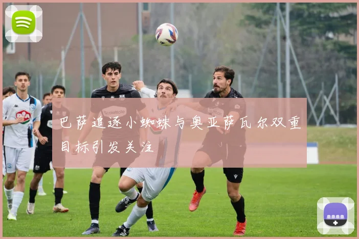 巴萨追逐小蜘蛛与奥亚萨瓦尔双重目标引发关注
