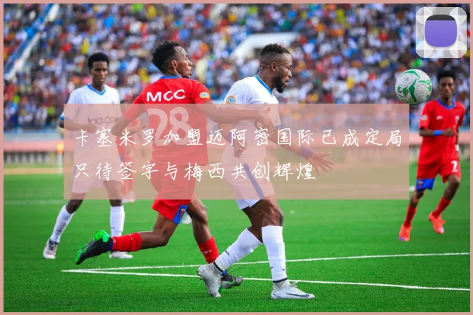 卡塞米罗加盟迈阿密国际已成定局只待签字与梅西共创辉煌