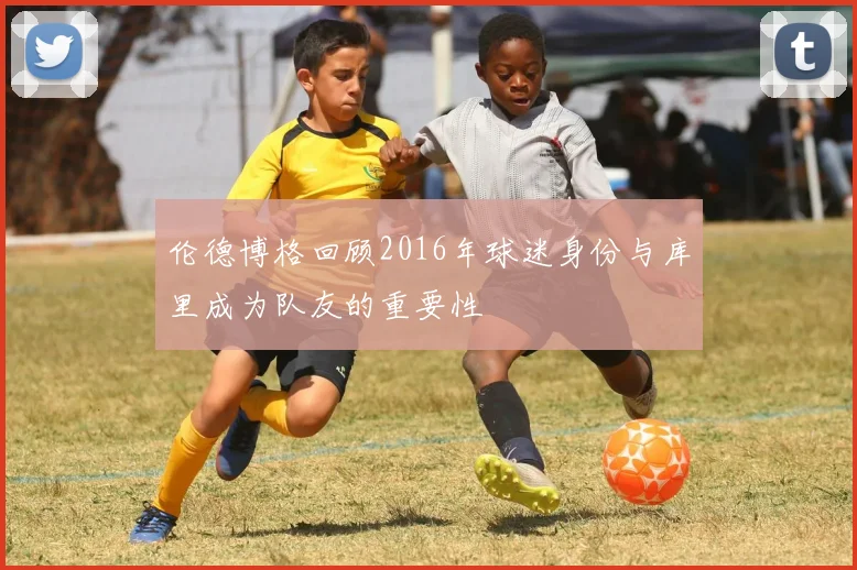 伦德博格回顾2016年球迷身份与库里成为队友的重要性