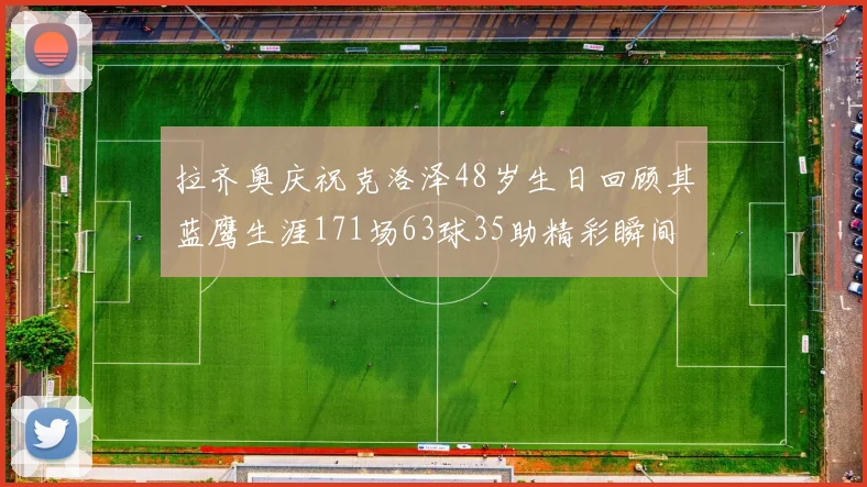 拉齐奥庆祝克洛泽48岁生日回顾其蓝鹰生涯171场63球35助精彩瞬间