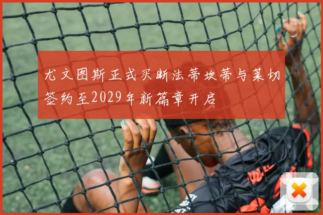 尤文图斯正式买断法蒂坎蒂与莱切签约至2029年新篇章开启