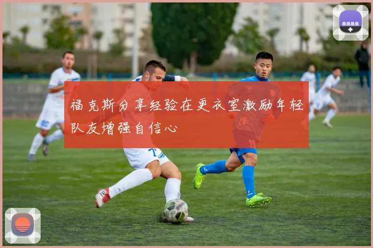福克斯分享经验在更衣室激励年轻队友增强自信心