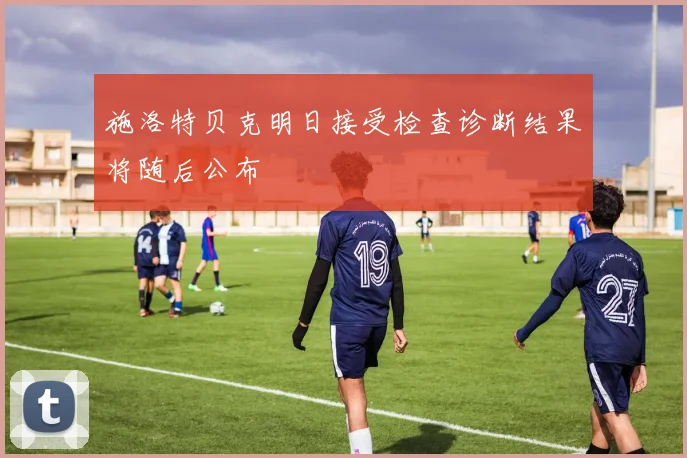 施洛特贝克明日接受检查诊断结果将随后公布
