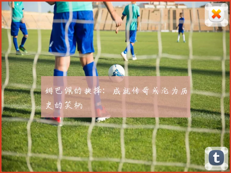 姆巴佩的抉择：成就传奇或沦为历史的笑柄
